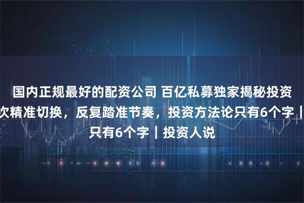 国内正规最好的配资公司 百亿私募独家揭秘投资策略：多次精准切换，反复踏准节奏，投资方法论只有6个字｜投资人说