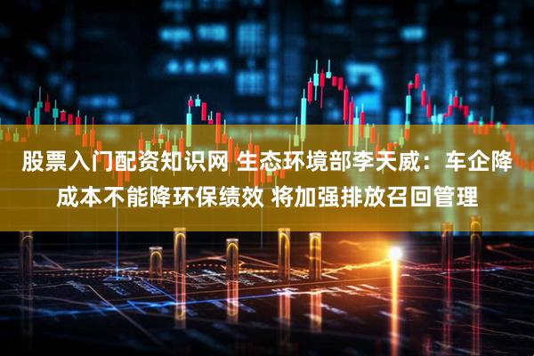 股票入门配资知识网 生态环境部李天威：车企降成本不能降环保绩效 将加强排放召回管理