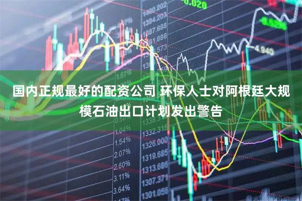 国内正规最好的配资公司 环保人士对阿根廷大规模石油出口计划发出警告