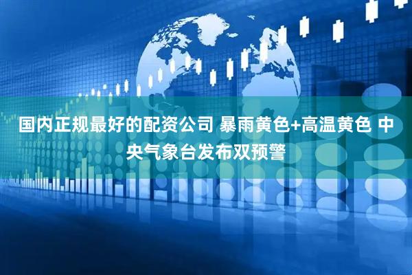 国内正规最好的配资公司 暴雨黄色+高温黄色 中央气象台发布双预警