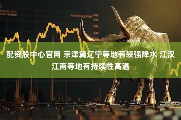 配资股中心官网 京津冀辽宁等地有较强降水 江汉江南等地有持续性高温