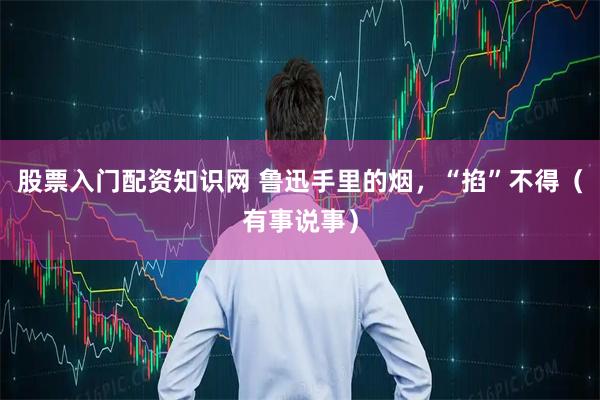 股票入门配资知识网 鲁迅手里的烟，“掐”不得（有事说事）