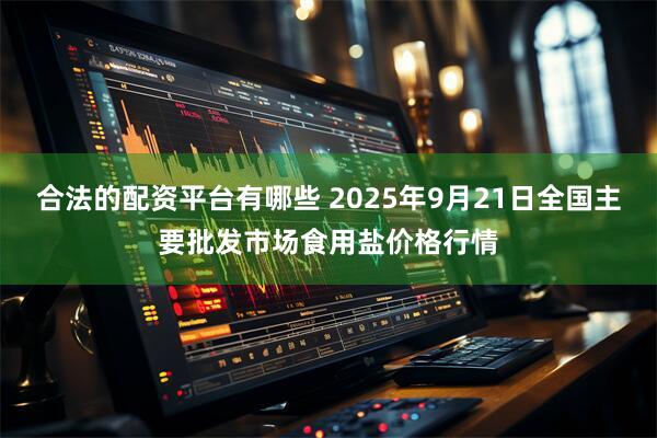 合法的配资平台有哪些 2025年9月21日全国主要批发市场食用盐价格行情