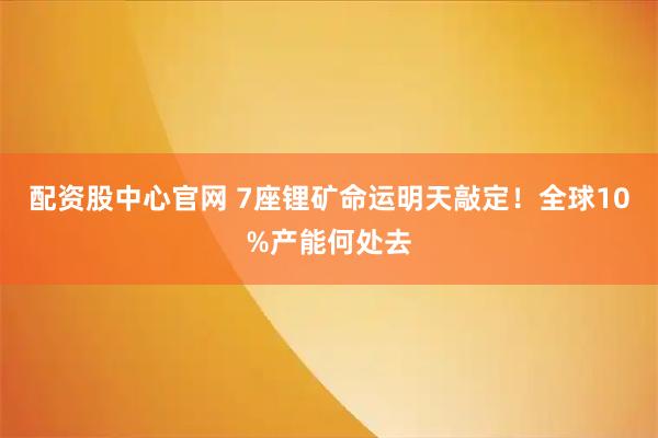 配资股中心官网 7座锂矿命运明天敲定！全球10%产能何处去