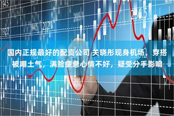 国内正规最好的配资公司 关晓彤现身机场，穿搭被嘲土气，满脸疲惫心情不好，疑受分手影响