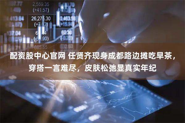 配资股中心官网 任贤齐现身成都路边摊吃早茶，穿搭一言难尽，皮肤松弛显真实年纪