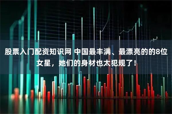 股票入门配资知识网 中国最丰满、最漂亮的的8位女星，她们的身材也太犯规了！